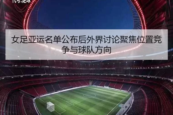 女足亚运名单公布后外界讨论聚焦位置竞争与球队方向